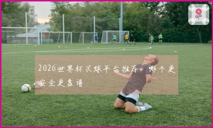 2026世界杯买球平台推荐，哪个更安全更靠谱