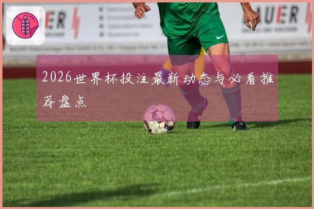 2026世界杯投注最新动态与必看推荐盘点