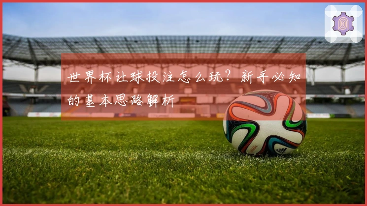 世界杯让球投注怎么玩？新手必知的基本思路解析