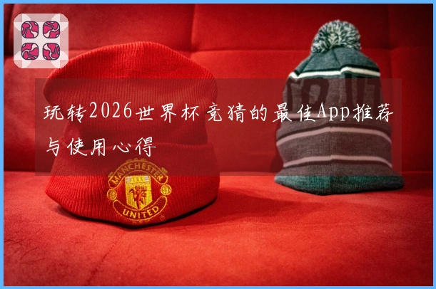 玩转2026世界杯竞猜的最佳App推荐与使用心得