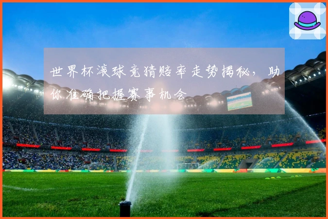 世界杯滚球竞猜赔率走势揭秘，助你准确把握赛事机会