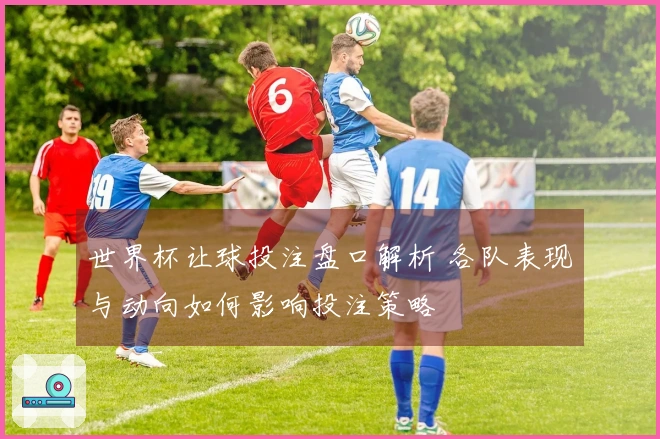世界杯让球投注盘口解析 各队表现与动向如何影响投注策略